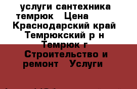 услуги сантехника темрюк › Цена ­ 500 - Краснодарский край, Темрюкский р-н, Темрюк г. Строительство и ремонт » Услуги   